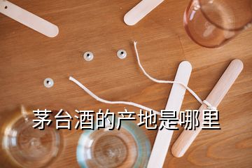 茅臺酒的產(chǎn)地是哪里