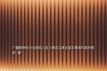 廣播購(gòu)物合力在線(xiàn)有人在上面買(mǎi)過(guò)茅臺(tái)或五糧液?jiǎn)嵴娴募俚? 搜