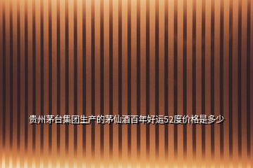 貴州茅臺(tái)集團(tuán)生產(chǎn)的茅仙酒百年好運(yùn)52度價(jià)格是多少