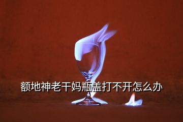 額地神老干媽瓶蓋打不開(kāi)怎么辦