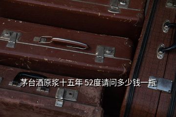 茅臺(tái)酒原漿十五年 52度請(qǐng)問(wèn)多少錢(qián)一瓶