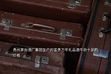 貴州茅臺酒廠集團(tuán)生產(chǎn)的富貴萬年禮品酒牛勁十足的價(jià)格