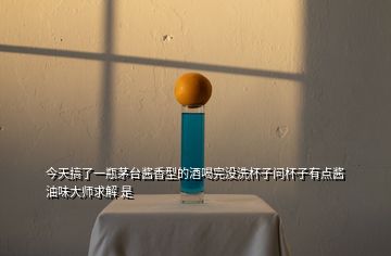 今天搞了一瓶茅臺(tái)醬香型的酒喝完沒(méi)洗杯子問(wèn)杯子有點(diǎn)醬油味大師求解 是