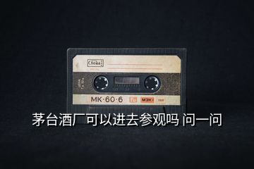 茅臺(tái)酒廠可以進(jìn)去參觀嗎 問一問