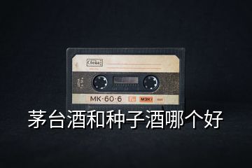 茅臺(tái)酒和種子酒哪個(gè)好