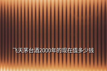 飛天茅臺酒2000年的現(xiàn)在值多少錢