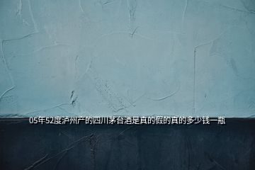 05年52度瀘州產(chǎn)的四川茅臺(tái)酒是真的假的真的多少錢(qián)一瓶