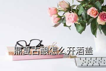 鼎夏古釀怎么開酒蓋