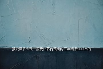 猿公酒多少錢(qián)一瓶貴州茅臺(tái)鎮(zhèn)出的五年精品500lm的