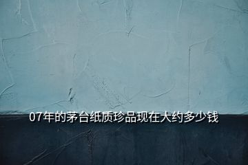07年的茅臺紙質(zhì)珍品現(xiàn)在大約多少錢