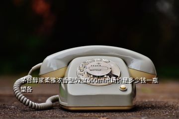 茅臺(tái)醇漿柔雅濃香型52度500ml市場(chǎng)價(jià)是多少錢一瓶望各