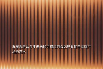 五糧液茅臺今年未來的價(jià)格趨勢會(huì)怎樣其他中高端產(chǎn)品的酒水