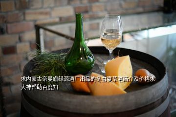 求內蒙古奈曼旗綠源酒廠出品的冬蟲夏草酒簡介及價格求大神幫助百度知