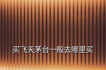 買飛天茅臺(tái)一般去哪里買
