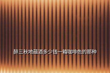 醉三秋地蘊(yùn)酒多少錢(qián)一箱咖啡色的那種