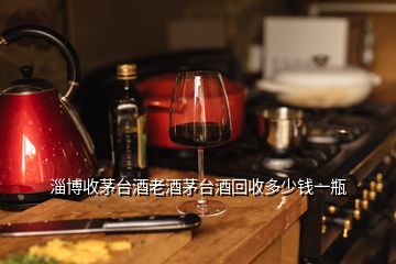 淄博收茅臺酒老酒茅臺酒回收多少錢一瓶
