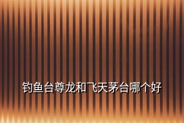 釣魚(yú)臺(tái)尊龍和飛天茅臺(tái)哪個(gè)好