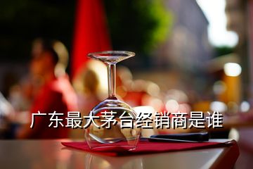 廣東最大茅臺(tái)經(jīng)銷(xiāo)商是誰(shuí)