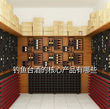 釣魚(yú)臺(tái)酒的核心產(chǎn)品有哪些