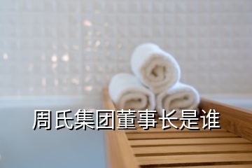 周氏集團(tuán)董事長(zhǎng)是誰(shuí)