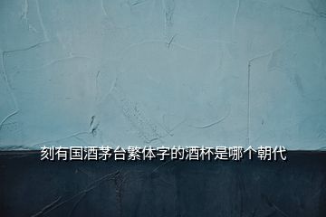 刻有國酒茅臺(tái)繁體字的酒杯是哪個(gè)朝代