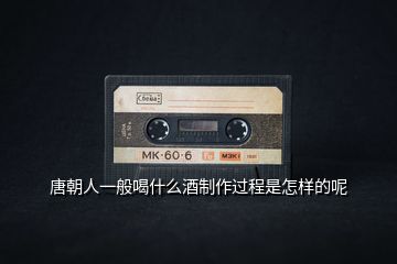 唐朝人一般喝什么酒制作過(guò)程是怎樣的呢