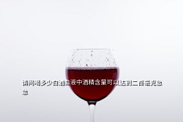 請問喝多少白酒血液中酒精含量可以達到二百毫克急急