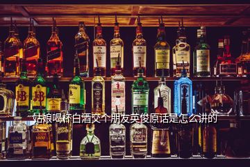 姑娘喝杯白酒交個(gè)朋友英俊原話是怎么講的