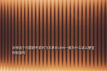 對待這個問題超市賣的飛天茅臺1499一瓶為什么這么便宜你知道嗎