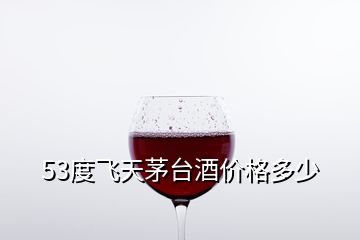 53度飛天茅臺酒價格多少