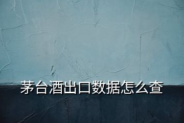 茅臺(tái)酒出口數(shù)據(jù)怎么查
