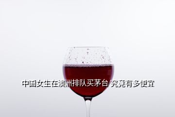 中國(guó)女生在澳洲排隊(duì)買茅臺(tái) 究竟有多便宜