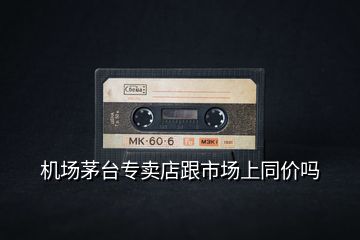 機場茅臺專賣店跟市場上同價嗎