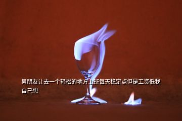 男朋友讓去一個(gè)輕松的地方上班每天穩(wěn)定點(diǎn)但是工資低我自己想