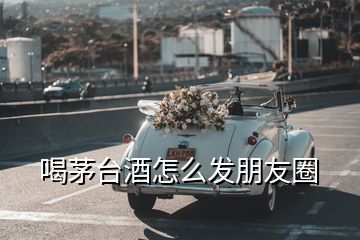 喝茅臺(tái)酒怎么發(fā)朋友圈