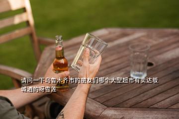 請問一下烏魯木齊市的朋友們哪個大型超市有賣達(dá)坂城酒的呀雪蓮