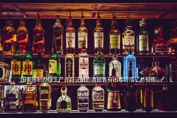 國家限制辦理生產(chǎn)許可證釀的酒銷售有困難可惜了老祖宗傳下來