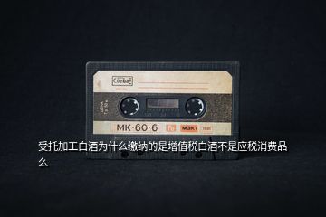 受托加工白酒為什么繳納的是增值稅白酒不是應稅消費品么