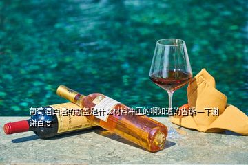 葡萄酒白酒的瓶蓋是什么材料沖壓的啊知道的告訴一下謝謝百度