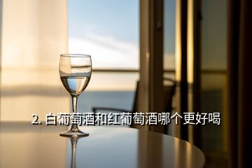 2. 白葡萄酒和紅葡萄酒哪個(gè)更好喝