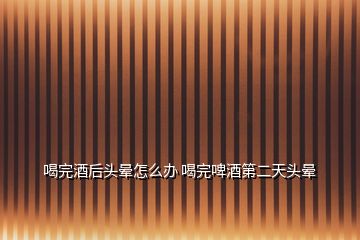 喝完酒后頭暈怎么辦 喝完啤酒第二天頭暈