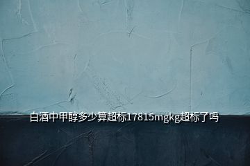 白酒中甲醇多少算超標(biāo)17815mgkg超標(biāo)了嗎