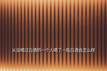 從沒喝過白酒的一個人喝了一瓶白酒會怎么樣
