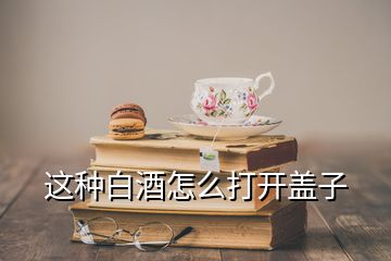 這種白酒怎么打開(kāi)蓋子