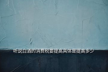 聽說白酒的消費稅要提高具體是提高多少