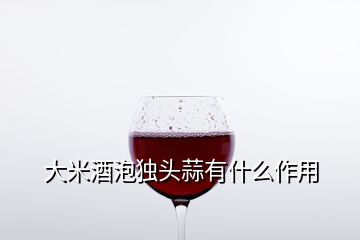 大米酒泡獨頭蒜有什么作用
