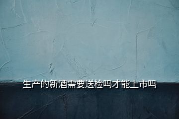 生產(chǎn)的新酒需要送檢嗎才能上市嗎