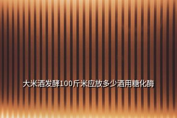 大米酒發(fā)酵100斤米應(yīng)放多少酒用糖化酶
