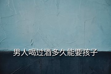 男人喝過酒多久能要孩子