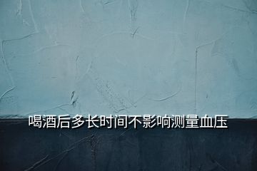 喝酒后多長時(shí)間不影響測(cè)量血壓